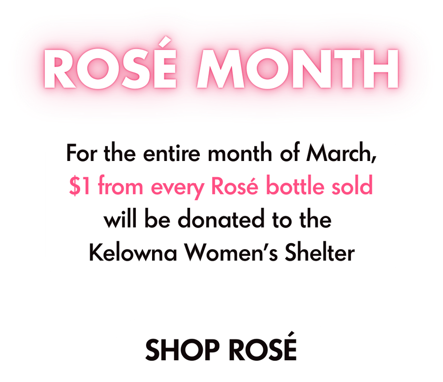 Rosé Month. For the entire month of March, $1 from every Rosé bottle soldwill be donated to the Kelowna Women’s Shelter. Shop Rose
