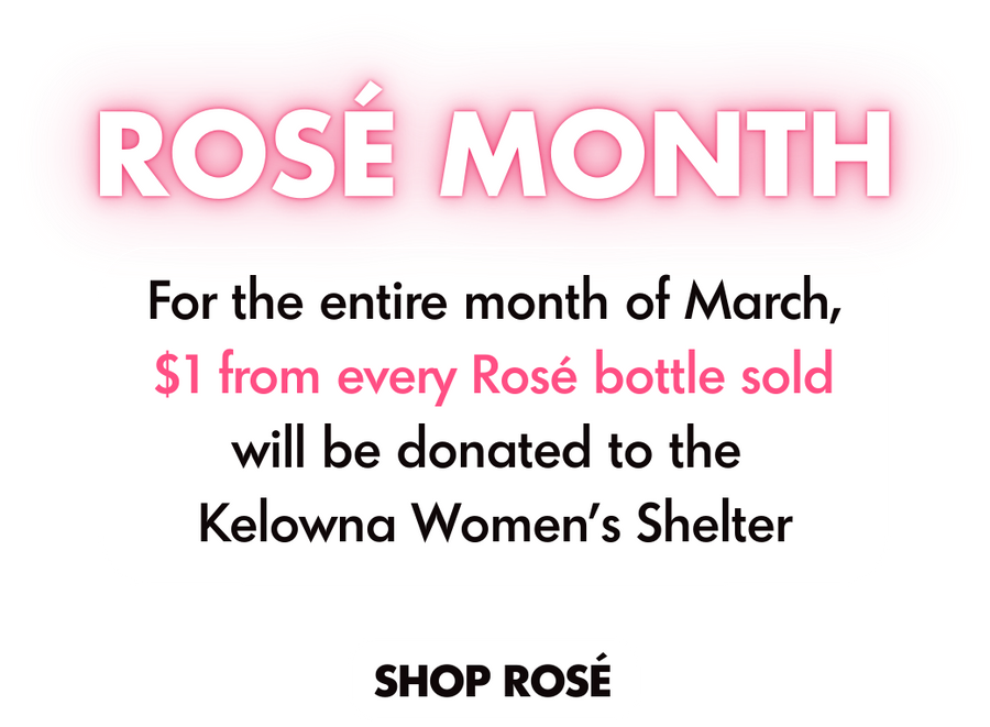 Rosé Month. For the entire month of March, $1 from every Rosé bottle soldwill be donated to the Kelowna Women’s Shelter. Shop Rose